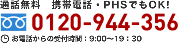 通話無料 携帯電話・PHSでもOK！ 0120-944-356 お電話からの受付時間：9:00～19:30