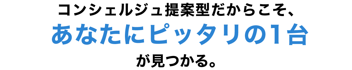 コンシェルジュ提案型だからこそ、あなたにピッタリの1台が見つかる。