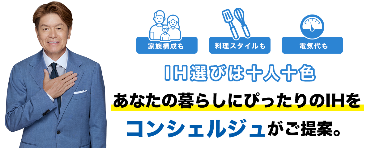 家族構成も、料理スタイルも、電気代も。IH選びは十人十色。 あなたの暮らしにぴったりのIHをコンシェルジュがご提案。